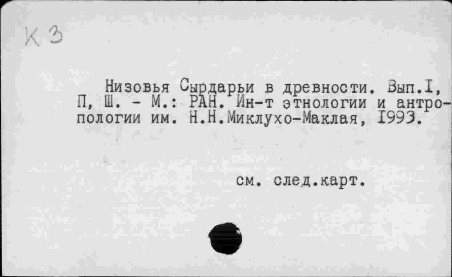 ﻿Низовья Сырдарьи в древности. Вып.1, П, Ш. - М.: РАН. Ин-т этнологии и антро пологий им. Н.Н.Миклухо-Маклая, 1993.
см. след.карт.